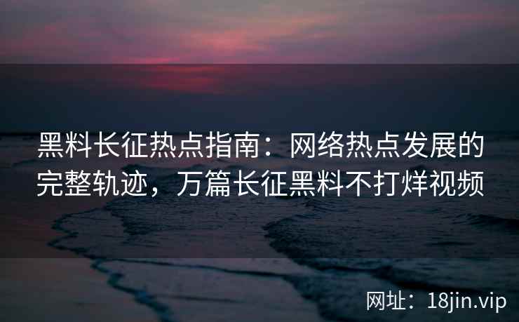 黑料长征热点指南：网络热点发展的完整轨迹，万篇长征黑料不打烊视频