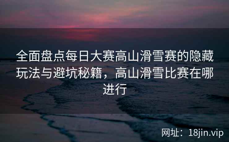 全面盘点每日大赛高山滑雪赛的隐藏玩法与避坑秘籍，高山滑雪比赛在哪进行