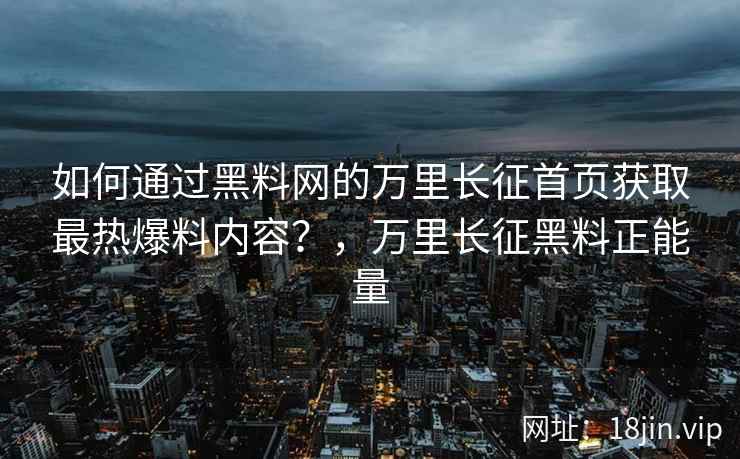 如何通过黑料网的万里长征首页获取最热爆料内容？，万里长征黑料正能量