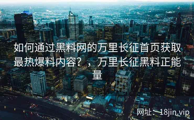 如何通过黑料网的万里长征首页获取最热爆料内容？，万里长征黑料正能量
