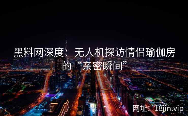 黑料网深度：无人机探访情侣瑜伽房的“亲密瞬间”