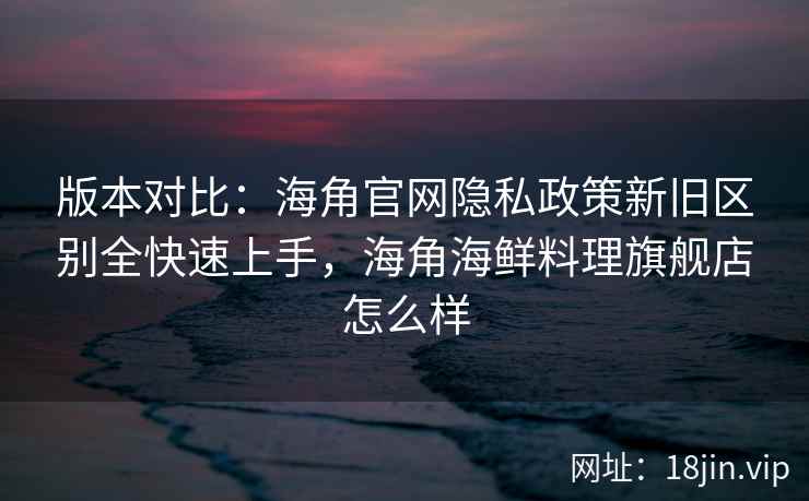 版本对比：海角官网隐私政策新旧区别全快速上手，海角海鲜料理旗舰店怎么样