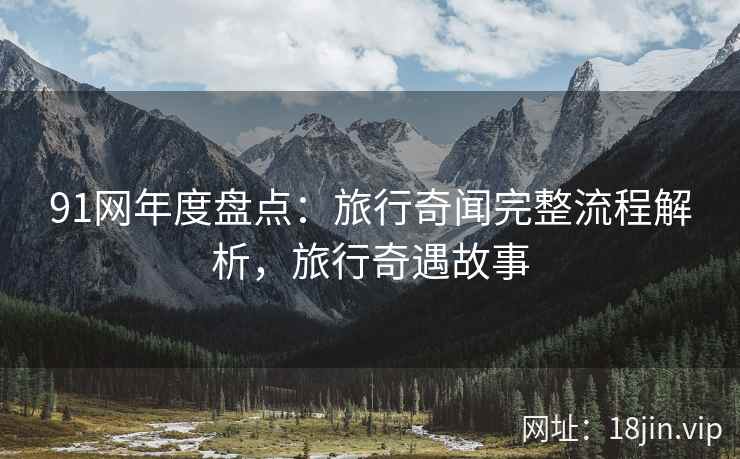 91网年度盘点：旅行奇闻完整流程解析，旅行奇遇故事