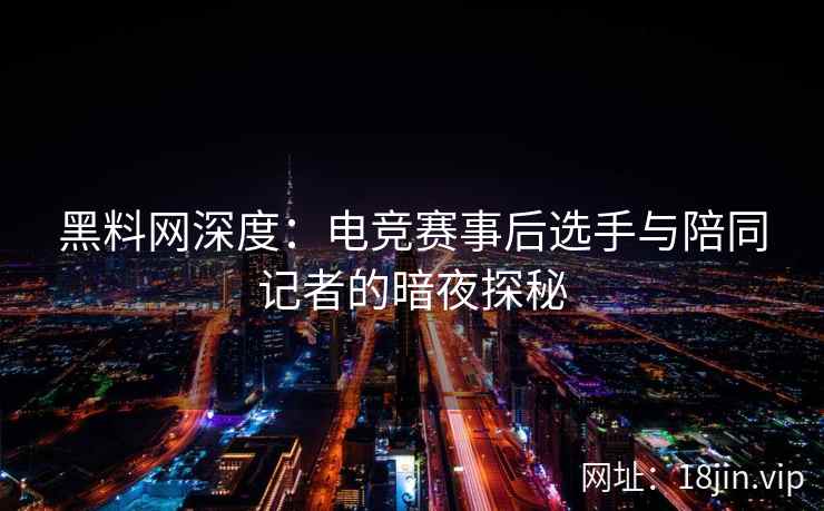 黑料网深度：电竞赛事后选手与陪同记者的暗夜探秘
