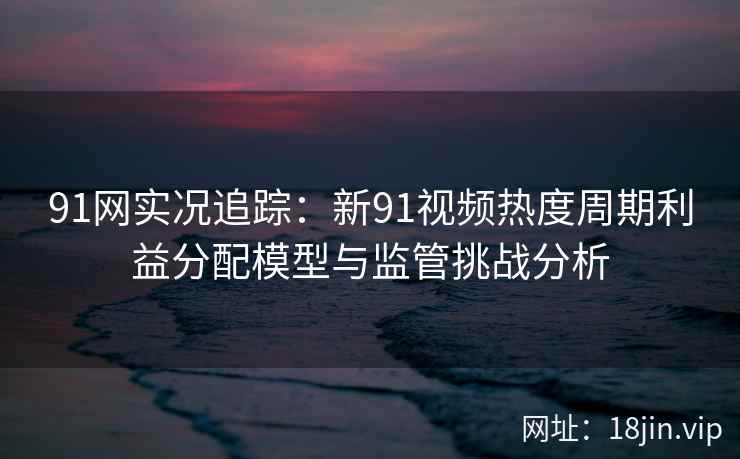 91网实况追踪：新91视频热度周期利益分配模型与监管挑战分析