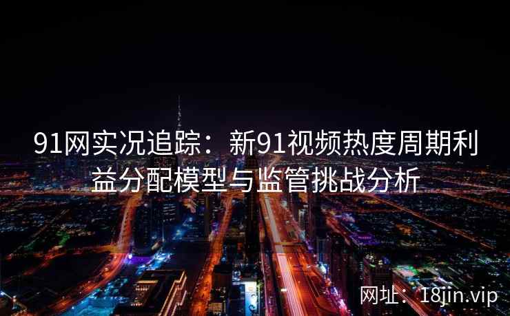 91网实况追踪：新91视频热度周期利益分配模型与监管挑战分析