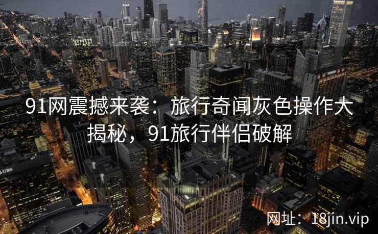 91网震撼来袭：旅行奇闻灰色操作大揭秘，91旅行伴侣破解