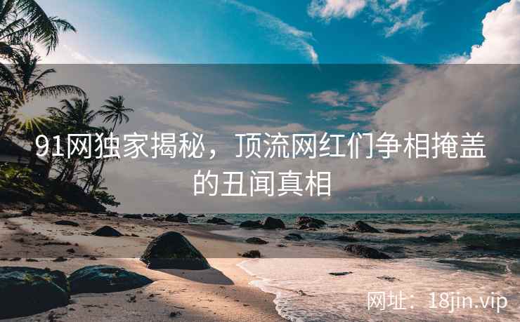 91网独家揭秘，顶流网红们争相掩盖的丑闻真相
