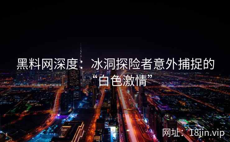 黑料网深度：冰洞探险者意外捕捉的“白色激情”