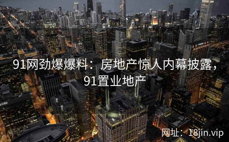 91网劲爆爆料：房地产惊人内幕披露，91置业地产