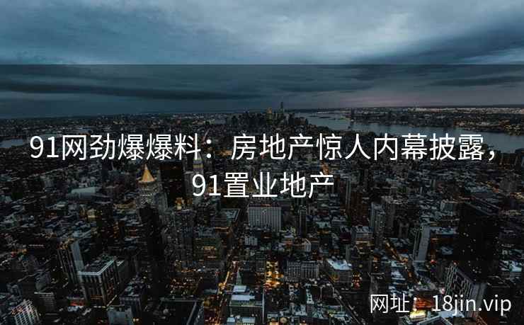 91网劲爆爆料：房地产惊人内幕披露，91置业地产