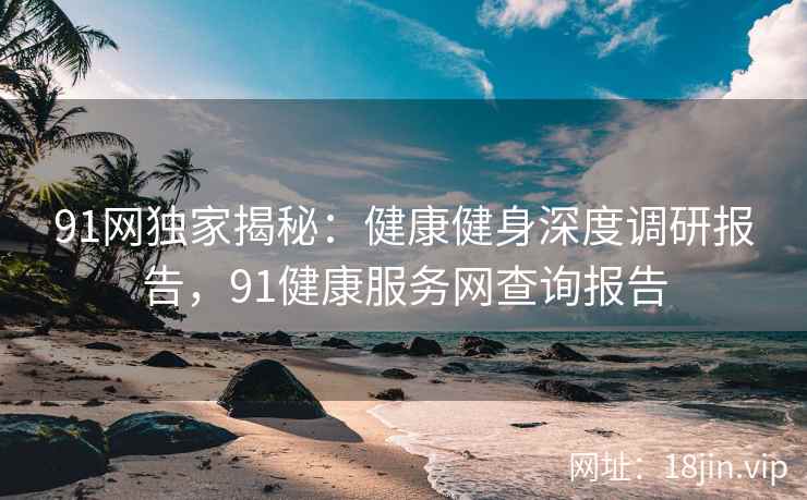 91网独家揭秘：健康健身深度调研报告，91健康服务网查询报告