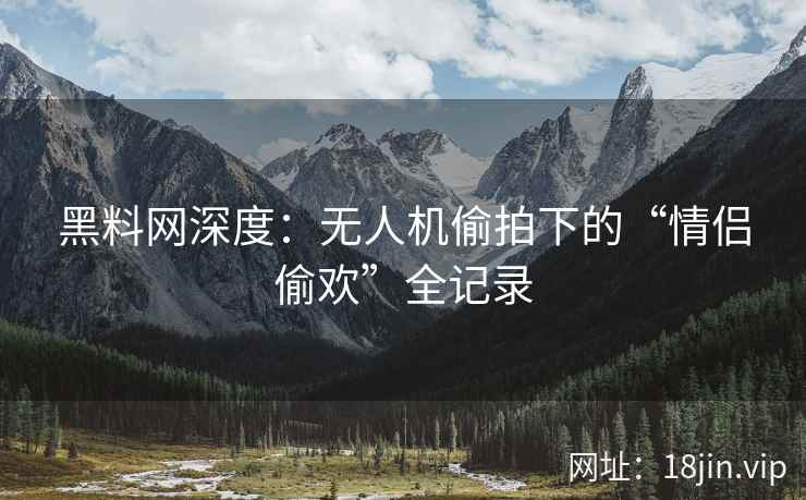 黑料网深度：无人机偷拍下的“情侣偷欢”全记录