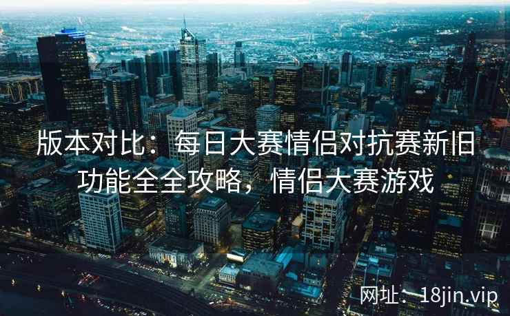 版本对比：每日大赛情侣对抗赛新旧功能全全攻略，情侣大赛游戏