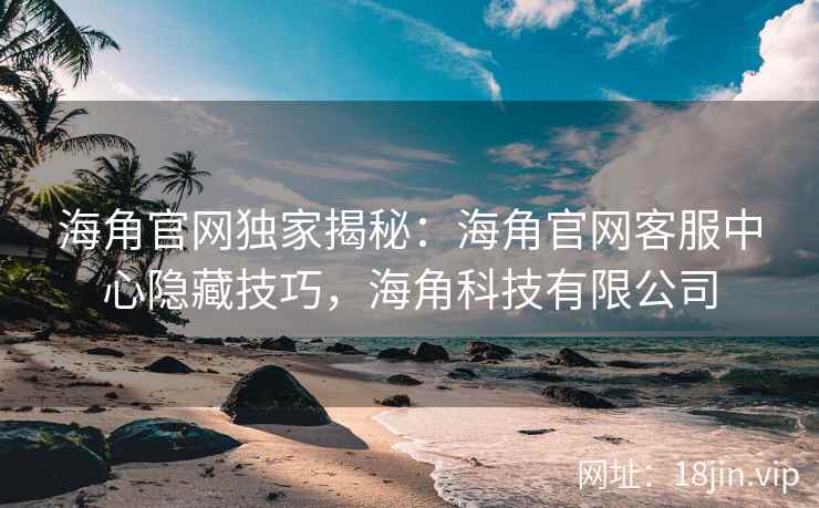海角官网独家揭秘：海角官网客服中心隐藏技巧，海角科技有限公司