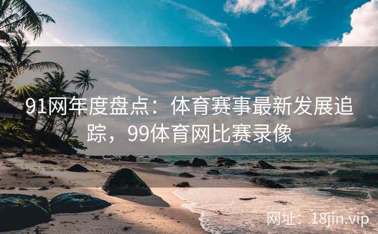 91网年度盘点：体育赛事最新发展追踪，99体育网比赛录像