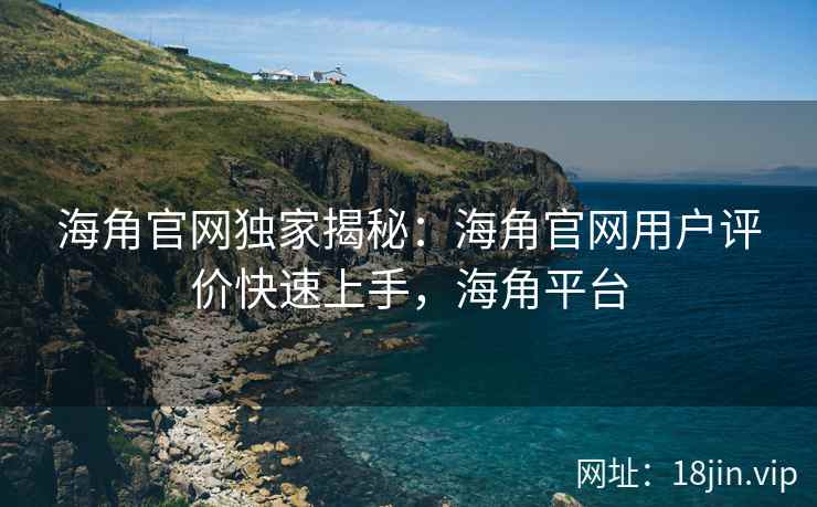 海角官网独家揭秘：海角官网用户评价快速上手，海角平台