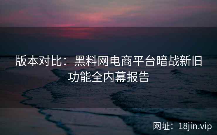 版本对比：黑料网电商平台暗战新旧功能全内幕报告