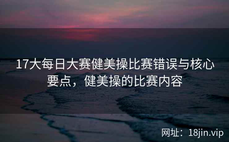 17大每日大赛健美操比赛错误与核心要点，健美操的比赛内容