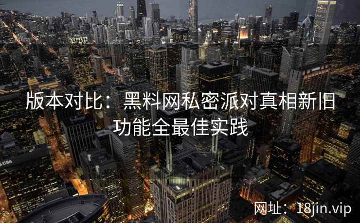 版本对比：黑料网私密派对真相新旧功能全最佳实践