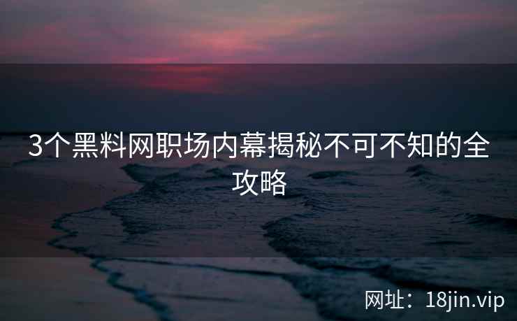 3个黑料网职场内幕揭秘不可不知的全攻略