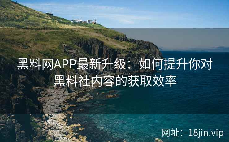 黑料网APP最新升级：如何提升你对黑料社内容的获取效率