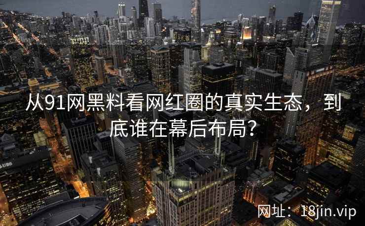 从91网黑料看网红圈的真实生态，到底谁在幕后布局？