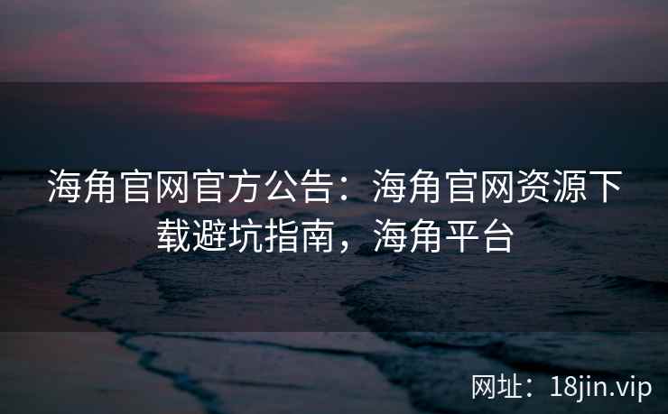 海角官网官方公告：海角官网资源下载避坑指南，海角平台