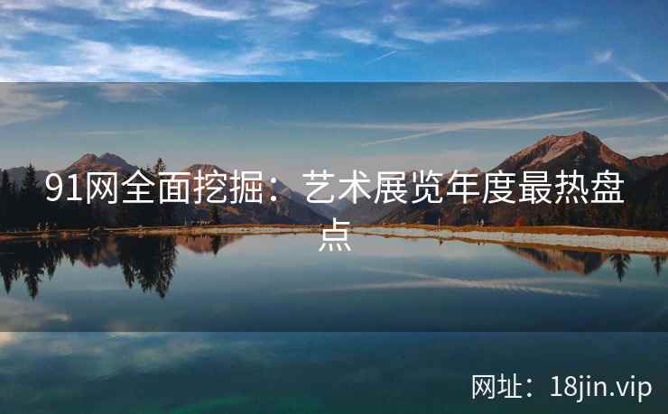 91网全面挖掘：艺术展览年度最热盘点