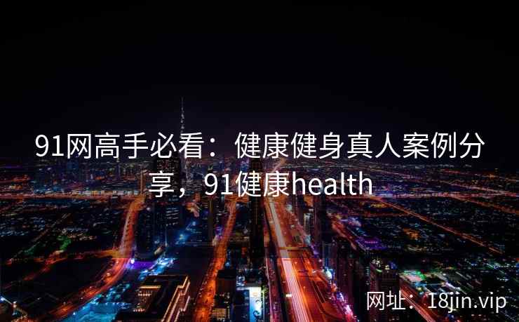91网高手必看:健康健身真人案例分享,91健康health 91网高手必看:健康健身真人案例分享,91健康health