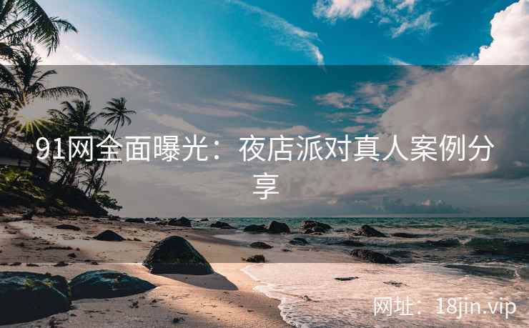 91网全面曝光：夜店派对真人案例分享