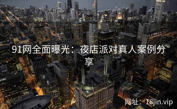91网全面曝光：夜店派对真人案例分享