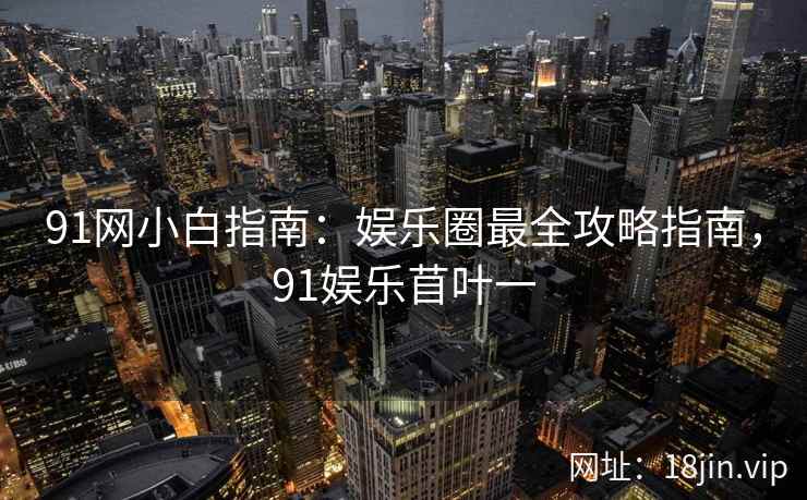 91网小白指南：娱乐圈最全攻略指南，91娱乐苜叶一