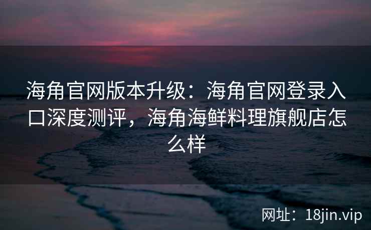海角官网版本升级：海角官网登录入口深度测评，海角海鲜料理旗舰店怎么样