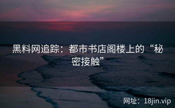 黑料网追踪：都市书店阁楼上的“秘密接触”