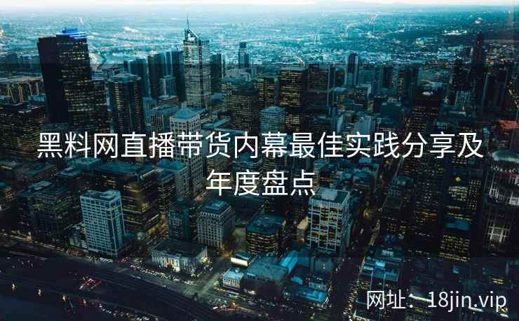 黑料网直播带货内幕最佳实践分享及年度盘点