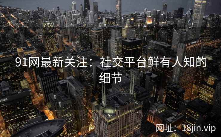 91网最新关注：社交平台鲜有人知的细节