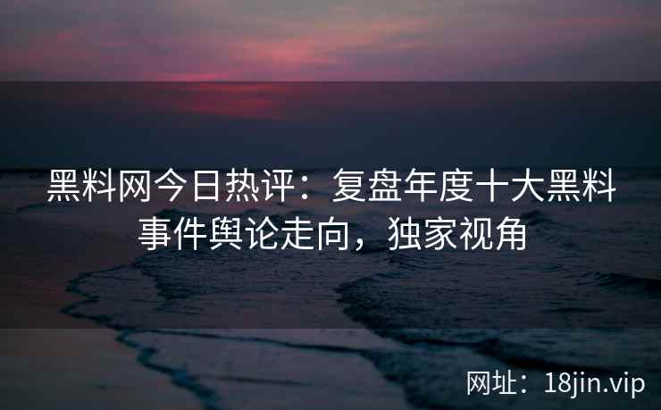 黑料网今日热评：复盘年度十大黑料事件舆论走向，独家视角