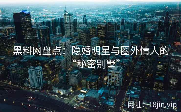 黑料网盘点：隐婚明星与圈外情人的“秘密别墅”