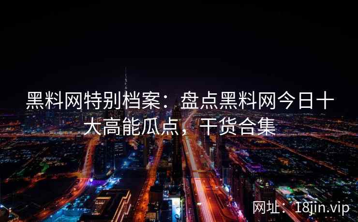 黑料网特别档案：盘点黑料网今日十大高能瓜点，干货合集
