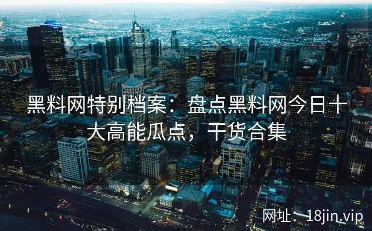 黑料网特别档案：盘点黑料网今日十大高能瓜点，干货合集