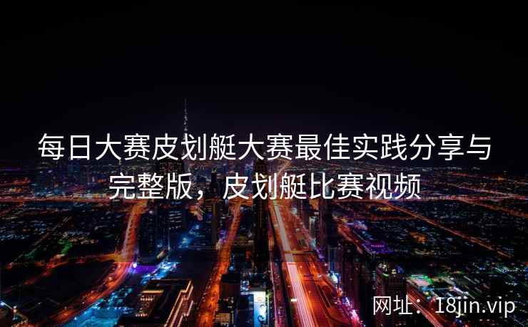 每日大赛皮划艇大赛最佳实践分享与完整版，皮划艇比赛视频