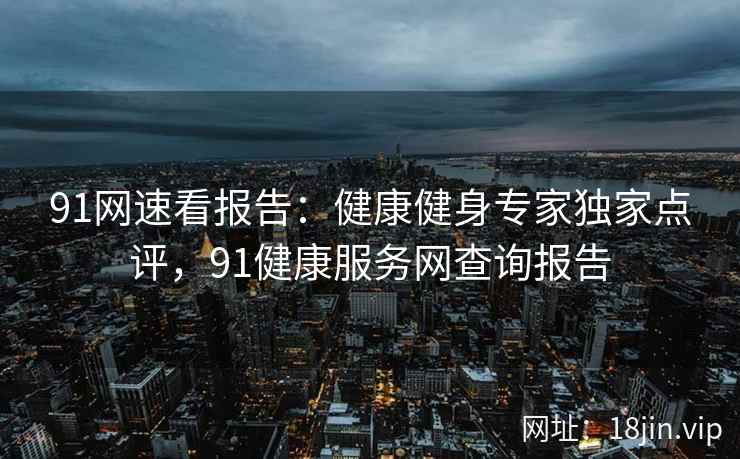91网速看报告:健康健身专家独家点评,91健康服务网查询报告 91网速看报告:健康健身专家独家点评,91健康服务网查询报告