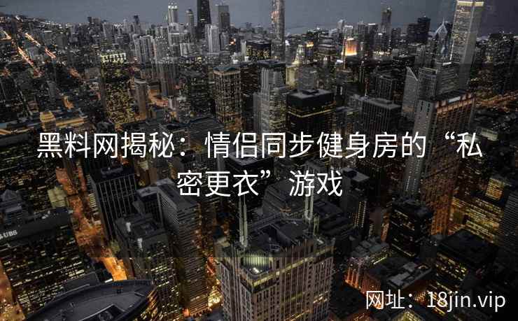黑料网揭秘：情侣同步健身房的“私密更衣”游戏
