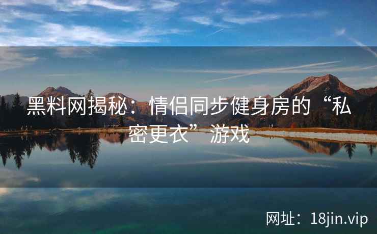 黑料网揭秘：情侣同步健身房的“私密更衣”游戏